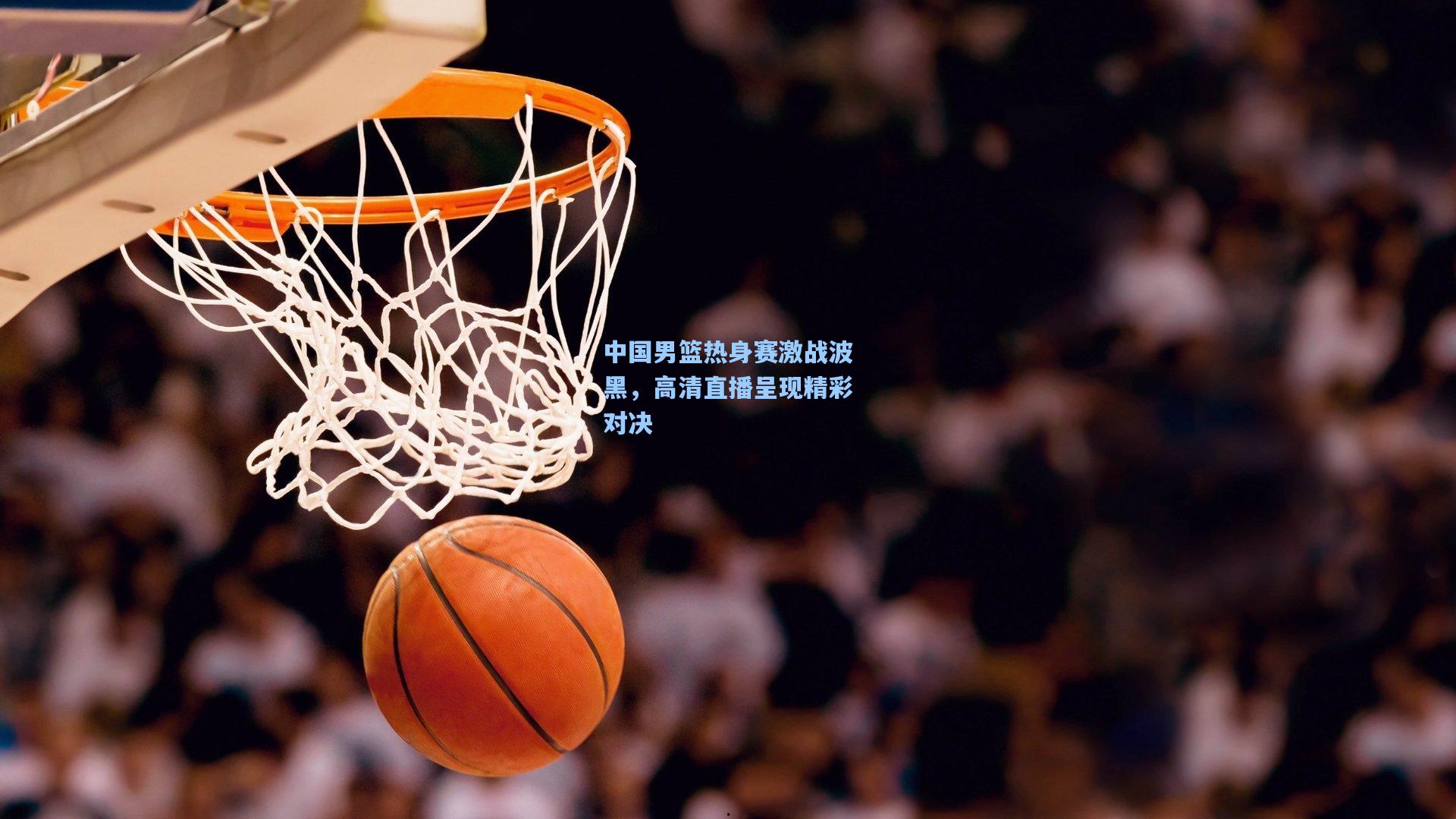 中国男篮热身赛激战波黑，高清直播呈现精彩对决