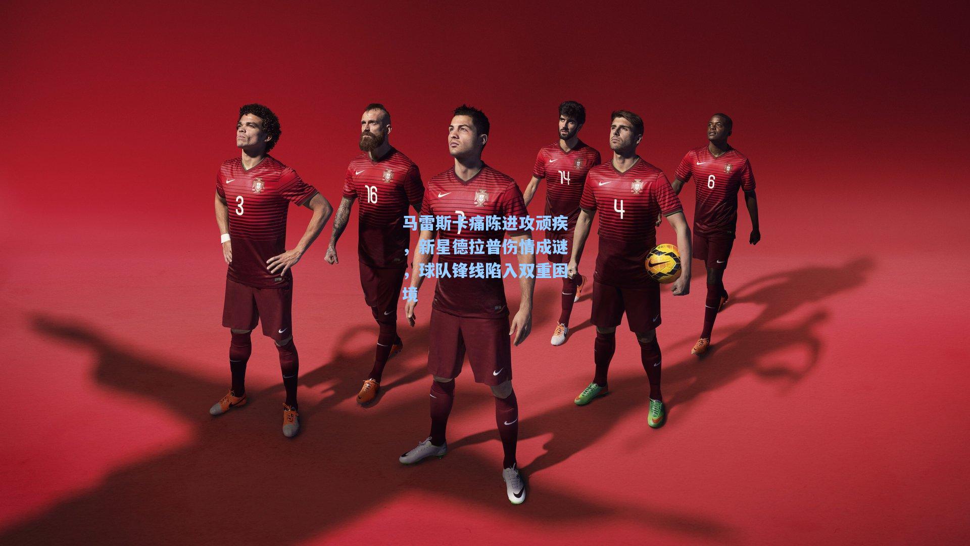 马雷斯卡痛陈进攻顽疾，新星德拉普伤情成谜，球队锋线陷入双重困境