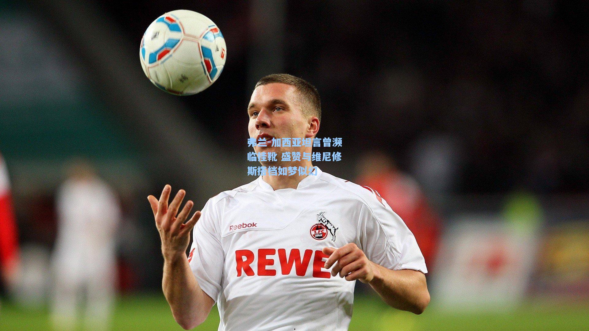 弗兰-加西亚坦言曾濒临挂靴 盛赞与维尼修斯搭档如梦似幻